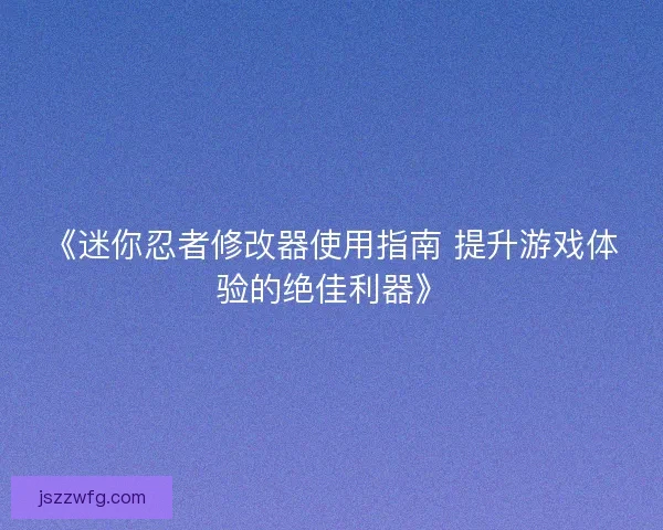 《迷你忍者修改器使用指南 提升游戏体验的绝佳利器》