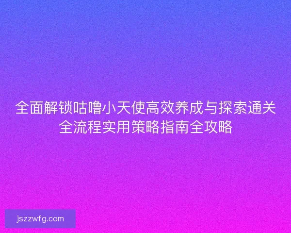 全面解锁咕噜小天使高效养成与探索通关全流程实用策略指南全攻略