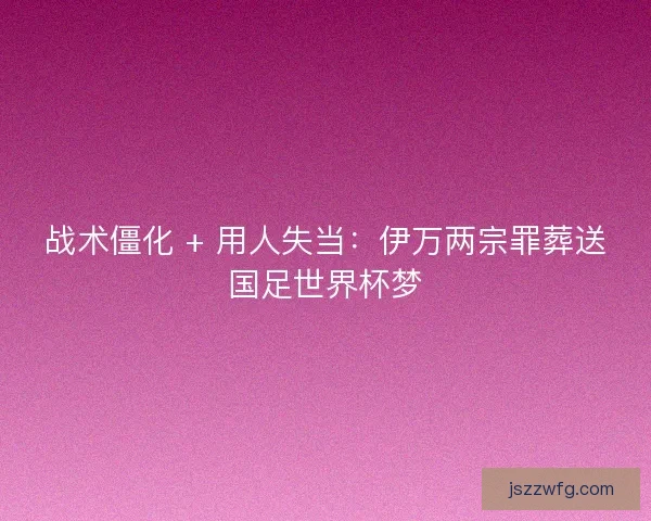 战术僵化 + 用人失当：伊万两宗罪葬送国足世界杯梦