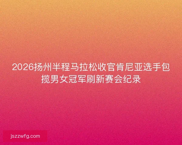 2026扬州半程马拉松收官肯尼亚选手包揽男女冠军刷新赛会纪录