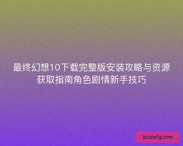 最终幻想10下载完整版安装攻略与资源获取指南角色剧情新手技巧